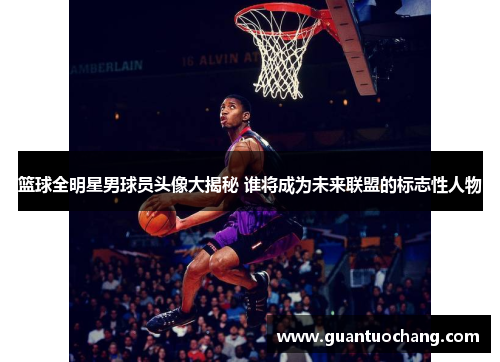 篮球全明星男球员头像大揭秘 谁将成为未来联盟的标志性人物