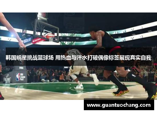 韩国明星挑战篮球场 用热血与汗水打破偶像标签展现真实自我
